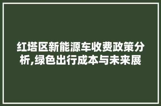 红塔区新能源车收费政策分析,绿色出行成本与未来展望 新能源汽车