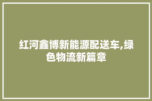 红河鑫博新能源配送车,绿色物流新篇章