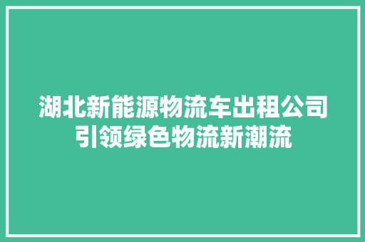 湖北新能源物流车出租公司引领绿色物流新潮流