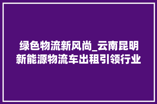 绿色物流新风尚_云南昆明新能源物流车出租引领行业发展