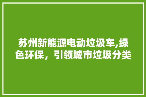 苏州新能源电动垃圾车,绿色环保，引领城市垃圾分类新风尚