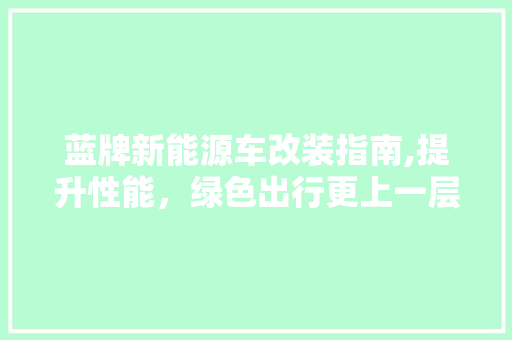 蓝牌新能源车改装指南,提升性能，绿色出行更上一层楼