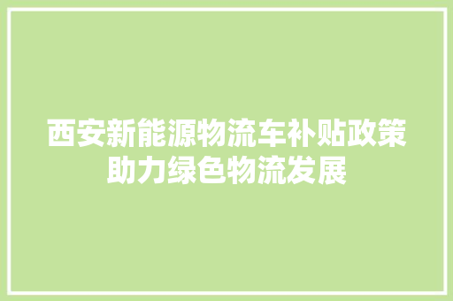 西安新能源物流车补贴政策助力绿色物流发展