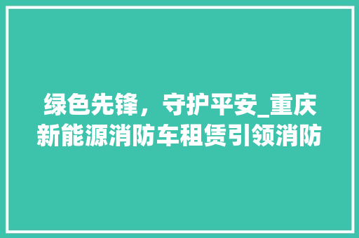 绿色先锋，守护平安_重庆新能源消防车租赁引领消防安全新篇章