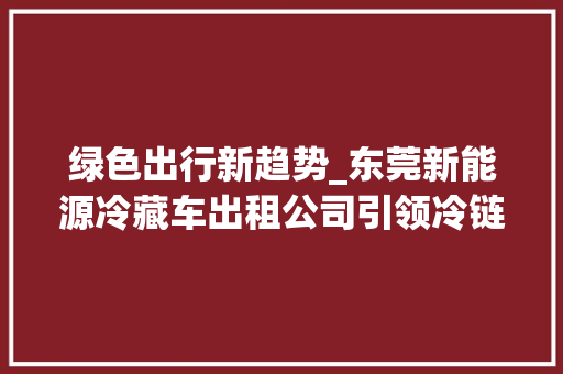 绿色出行新趋势_东莞新能源冷藏车出租公司引领冷链物流革命 新车资讯