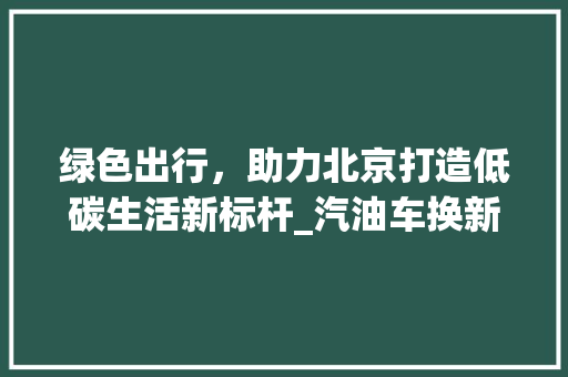 绿色出行，助力北京打造低碳生活新标杆_汽油车换新能源车政策解读