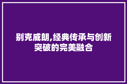 别克威朗,经典传承与创新突破的完美融合