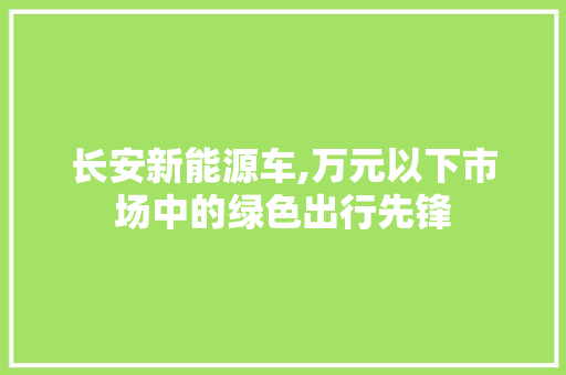 长安新能源车,万元以下市场中的绿色出行先锋