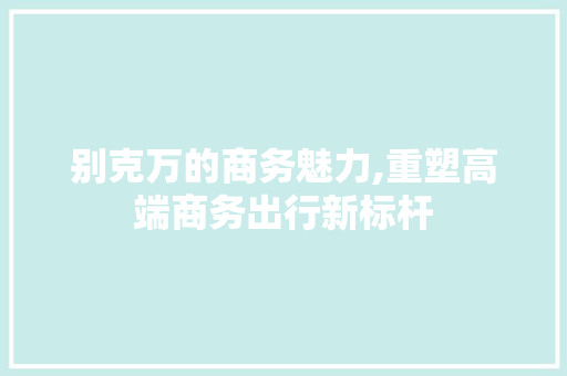 别克万的商务魅力,重塑高端商务出行新标杆