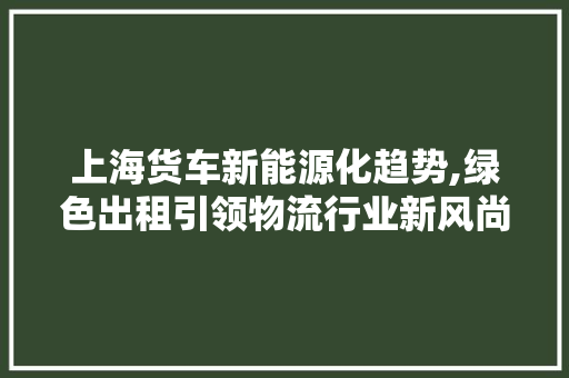 上海货车新能源化趋势,绿色出租引领物流行业新风尚