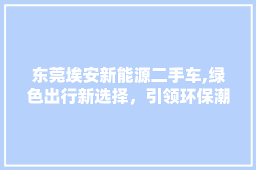 东莞埃安新能源二手车,绿色出行新选择，引领环保潮流