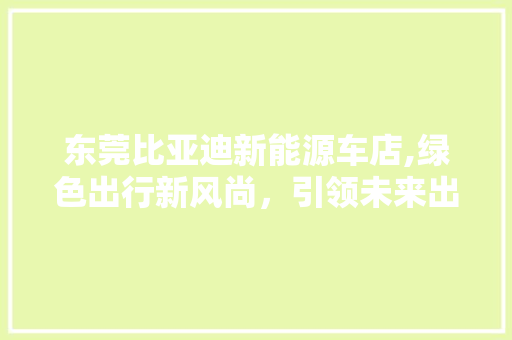 东莞比亚迪新能源车店,绿色出行新风尚，引领未来出行潮流 新能源汽车