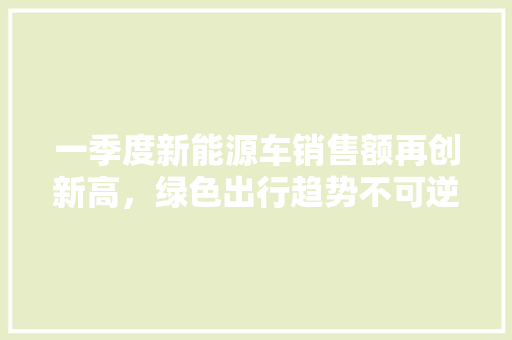 一季度新能源车销售额再创新高，绿色出行趋势不可逆转