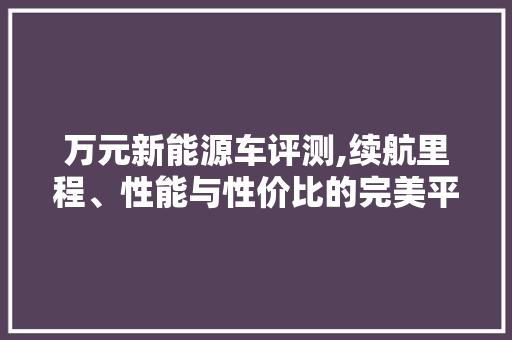 万元新能源车评测,续航里程、性能与性价比的完美平衡