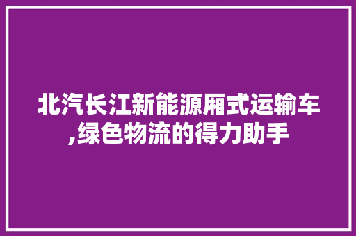 北汽长江新能源厢式运输车,绿色物流的得力助手