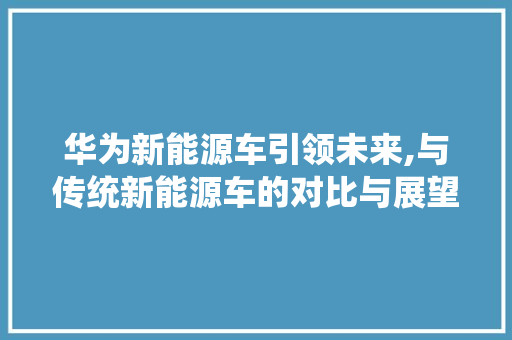 华为新能源车引领未来,与传统新能源车的对比与展望
