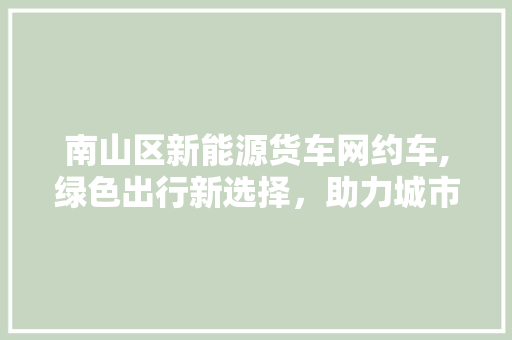 南山区新能源货车网约车,绿色出行新选择，助力城市环保升级