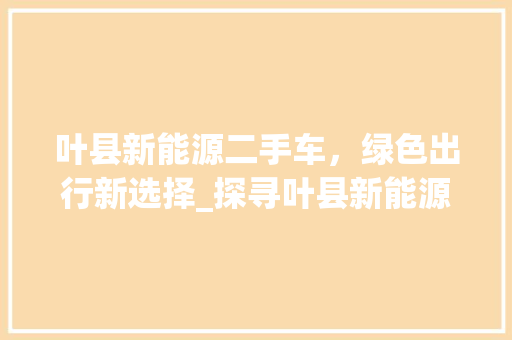叶县新能源二手车，绿色出行新选择_探寻叶县新能源二手车销售电话背后的故事