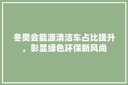 冬奥会能源清洁车占比提升，彰显绿色环保新风尚