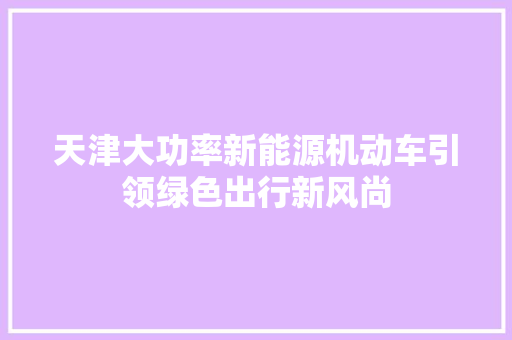 天津大功率新能源机动车引领绿色出行新风尚 车型评测