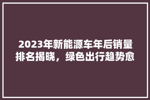 2023年新能源车年后销量排名揭晓，绿色出行趋势愈发明显