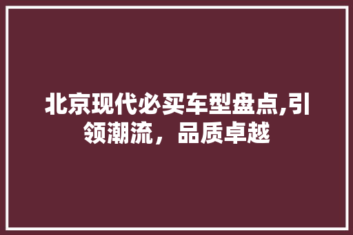 北京现代必买车型盘点,引领潮流，品质卓越