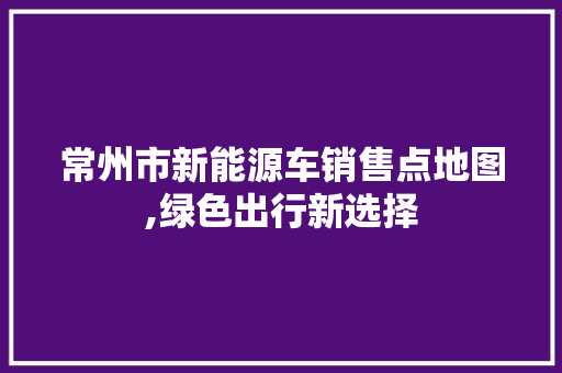 常州市新能源车销售点地图,绿色出行新选择