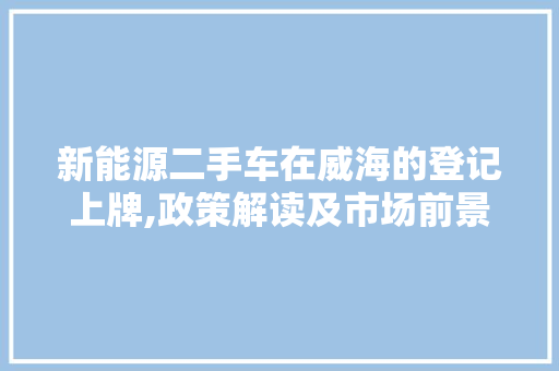 新能源二手车在威海的登记上牌,政策解读及市场前景