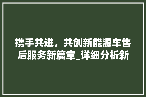 携手共进，共创新能源车售后服务新篇章_详细分析新能源车售后服务合作方法
