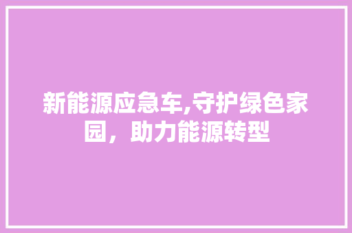 新能源应急车,守护绿色家园，助力能源转型