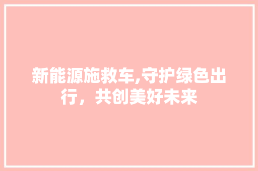 新能源施救车,守护绿色出行，共创美好未来