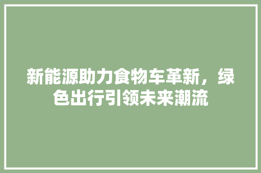 新能源助力食物车革新，绿色出行引领未来潮流