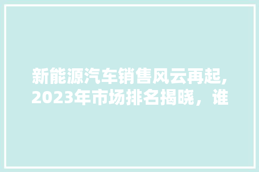 新能源汽车销售风云再起,2023年市场排名揭晓，谁将引领绿色出行新潮流