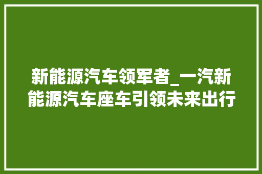 新能源汽车领军者_一汽新能源汽车座车引领未来出行潮流