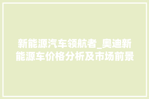 新能源汽车领航者_奥迪新能源车价格分析及市场前景展望 自动驾驶
