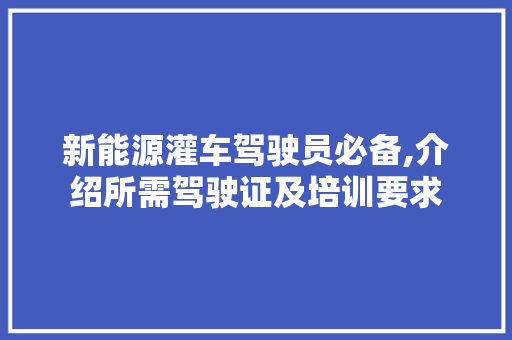新能源灌车驾驶员必备,介绍所需驾驶证及培训要求