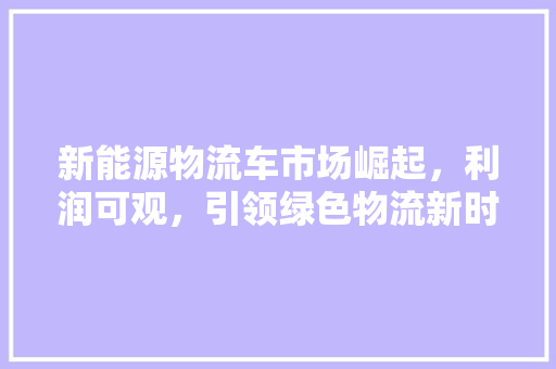 新能源物流车市场崛起，利润可观，引领绿色物流新时代