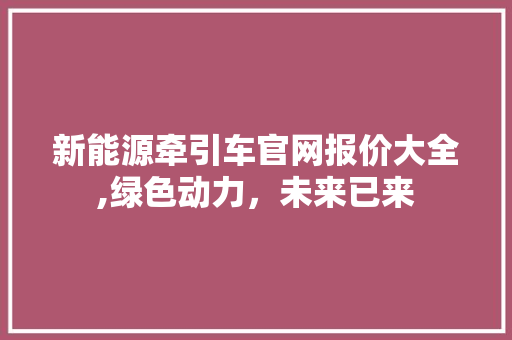 新能源牵引车官网报价大全,绿色动力，未来已来