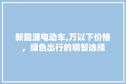 新能源电动车,万以下价格，绿色出行的明智选择