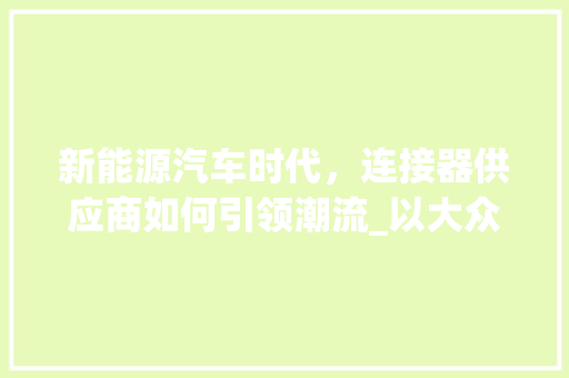 新能源汽车时代，连接器供应商如何引领潮流_以大众新能源车连接器为例