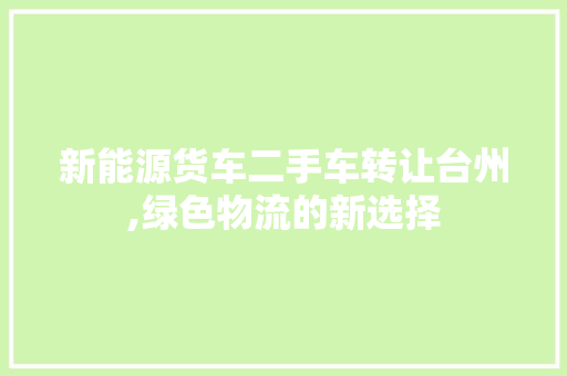 新能源货车二手车转让台州,绿色物流的新选择 车型评测