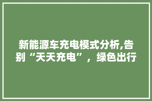 新能源车充电模式分析,告别“天天充电”，绿色出行更便捷