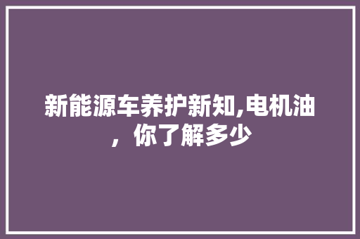 新能源车养护新知,电机油，你了解多少