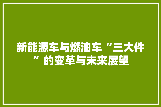 新能源车与燃油车“三大件”的变革与未来展望