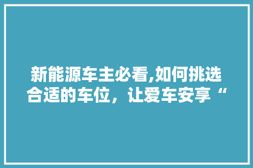 新能源车主必看,如何挑选合适的车位，让爱车安享“绿色家园”
