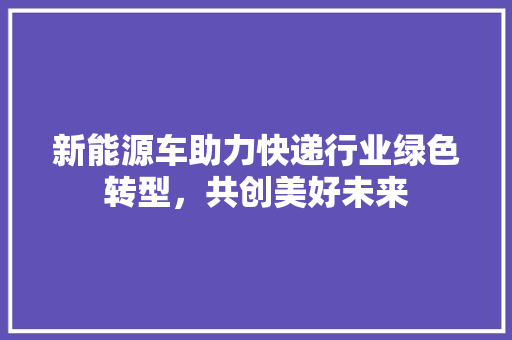 新能源车助力快递行业绿色转型，共创美好未来