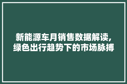 新能源车月销售数据解读,绿色出行趋势下的市场脉搏