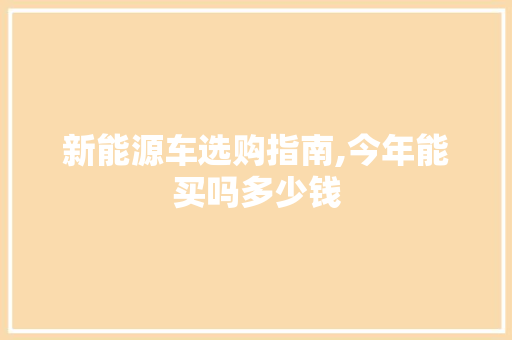 新能源车选购指南,今年能买吗多少钱