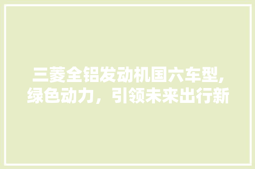 三菱全铝发动机国六车型,绿色动力，引领未来出行新风尚