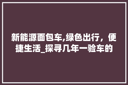 新能源面包车,绿色出行，便捷生活_探寻几年一验车的新规解读